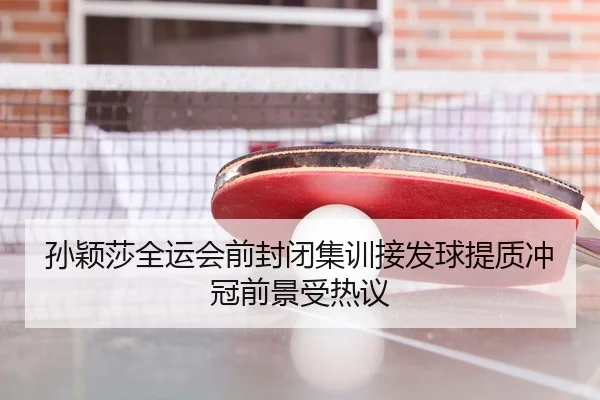 孙颖莎全运会前封闭集训接发球提质冲冠前景受热议